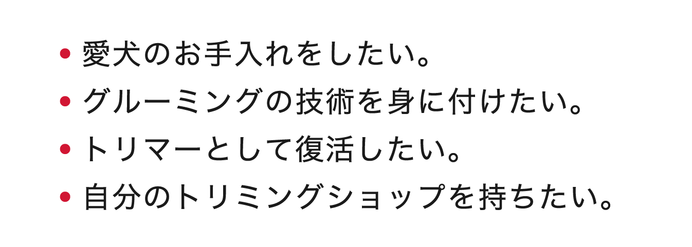 ・愛犬のお手入れをしたい。・グルーミングの技術を身に付けたい。・トリマーとして復活したい。・自分のトリミングショップを持ちたい。